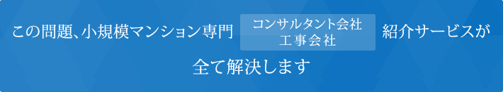 この問題、小規模マンション専門 コンサルタント会社・工事会社紹介サービスが 全て解決します。