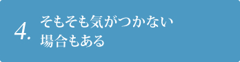 4. そもそも気がつかない場合もある