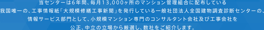 当センターは6年間、毎月13,000ヶ所のマンション管理組合に配布している我国唯一の、工事情報紙「大規模修繕工事新聞」を発行している一般社団法人全国建物調査診断センターの、情報サービス部門として、小規模マンション専門の工事会社を公正、中立の立場から厳選し、数社をご紹介します。