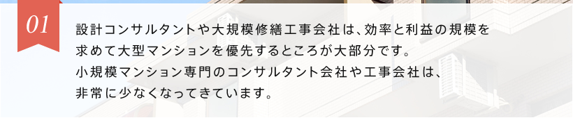 01 設計コンサルタントや大規模修繕工事会社は、効率と利益の規模を求めて大型マンションを優先するところが大部分です。小規模マンション専門の工事会社は、非常に少なくなってきています。