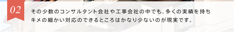 02 その少数の工事会社の中でも、多くの実績を持ちキメの細かい対応のできるところはかなり少ないのが現実です。