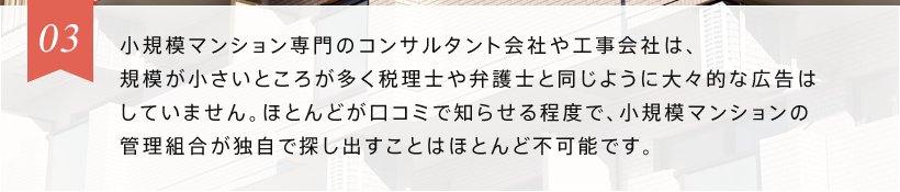 03 小規模マンション専門の工事会社は、規模が小さいところが多く税理士や弁護士と同じように大々的な広告はしていません。ほとんどが口コミで知らせる程度で、小規模マンションの管理組合が独自で探し出すことはほとんど不可能です。