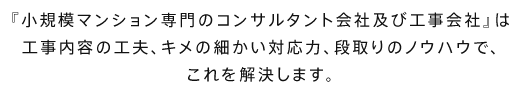 『小規模マンション専門の工事会社』は工事内容の工夫、設計コンサルタントを必要としないキメの細かい対応力、段取りのノウハウで、これを解決します。