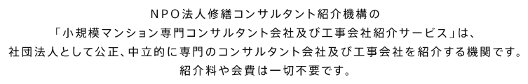 NPO法人修繕コンサルタント紹介機構の「小規模マンション専門コンサルタント会社及び工事会社紹介サービス」は、社団法人として公正、中立的に専門のコンサルタント会社及び工事会社を紹介する機関です。紹介料や会費は一切不要です。