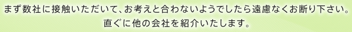 まず数社に接触いただいて、お考えと合わないようでしたら遠慮なくお断り下さい。直ぐに他の会社を紹介いたします。